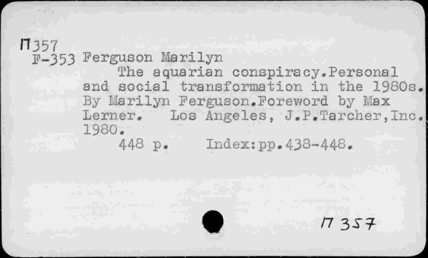 ﻿11357
y-353 Ferguson Marilyn
The aquarian conspiracy.Personal and social transformation in the 1980s By Marilyn Ferguson.Foreword by Max Lerner, Los Angeles, J.P.Tarcher,Inc 1980.
448 p. Index:pp.438-448.
/7 3-S-^